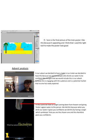 7) here is the final picture of the train poster I like
this because it appealing and i think that i used the right
tool to make the poster look good

Advert analysis
In our advert we decided to have a bully in our trailer we decided to
have this because we wanted people who drank our water to be
confident.We thought that we would include this in our advert
because this is engaging with the audience and is a potential market
that no one has really explored.

In this scene we have an angel coming down from heaven and giving
Yester Lagoon water to the person. We did this because when you
drink our water it gives you confidents we did this by having a angel
which symbioses’ that you are the chosen one and this therefore
gives you confidents.

 