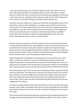 In this clip we decide to give some information about our water. We told them that our
water had natural electrolytes. We decided to colour the word “electrolytes” in yellow
because it matches the colour of company also it was bold and was appealing. The font that
i used in this scene was appealing to look at because it larger than the other writing in this
scene and this is one of the first things you will look at when looking at this.
Overall the advert we made for our company was interesting and enjoyable to watch. Also it
advertised our water product well getting our message across we did this by writing text
into the advert. The camera angles that we used in this advert was very good because they
were different to any other camera angle that we had done before such as the beginning
when the camera was focused on one person and then changed to focus to a different
person. What i don’t like about our advert was that angel giving the water the victim
because the angel didn’t look as realist as it could have been.

Overall in a group we worked very well. Our strength was that we were good at discussing
our ideas and how to develop them, when doing this unit we met most of the deadlines and
completed the entire task at a high quality. Another strength that we had when being a
group was that we were all organised and worked to the best of our ability. Our weakness as
a group was that we didn’t create a schedule which would havemeant meeting all deadlines.
Plus we could have kept a record of each group member was doing.
Overall i thought that I contributed a lot to the group as i came up with the name “Parm”
which is a play on the word palm. Also what i contributed to the group was that i help
design the costumes for the pitch which went very well. My final strength when i was in my
group was that i was able to listen to ideas that my other group members had. My weakness
when in group was that i was very nervous when doing the pitch but i believe that i did well.
When presenting our pitch to the class we were the only group to dress up and recreate the
mascots we had chosen. This when well as it was funny but we got our point across and the
class remember us as we were different. Our weakness when doing our pitch was that we
didn’t give enough eye contact with the audience this was a problem because we didn’t
have a proper script to read so we had to read of the board which meant that we were not
engaging with the audience.
To improve our grade we did the pitch again, we had wrote a script so we were able to give
good eye contact. When we decided to dress up for our pitch we thought that we should be
able to get the company brand across and i think we did that well because of the comment
that we got.
We found that they thought that the pitch was very good and they thought that we got our
message across;they liked the logo which they believed was different and unique. Another

 