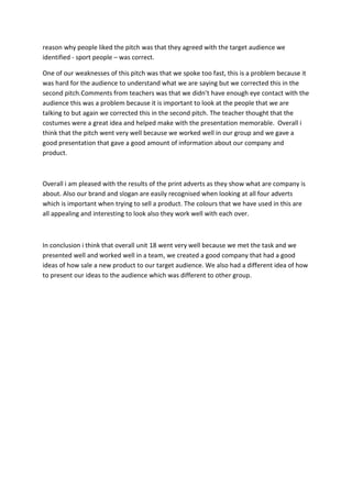 reason why people liked the pitch was that they agreed with the target audience we
identified - sport people – was correct.
One of our weaknesses of this pitch was that we spoke too fast, this is a problem because it
was hard for the audience to understand what we are saying but we corrected this in the
second pitch.Comments from teachers was that we didn’t have enough eye contact with the
audience this was a problem because it is important to look at the people that we are
talking to but again we corrected this in the second pitch. The teacher thought that the
costumes were a great idea and helped make with the presentation memorable. Overall i
think that the pitch went very well because we worked well in our group and we gave a
good presentation that gave a good amount of information about our company and
product.

Overall i am pleased with the results of the print adverts as they show what are company is
about. Also our brand and slogan are easily recognised when looking at all four adverts
which is important when trying to sell a product. The colours that we have used in this are
all appealing and interesting to look also they work well with each over.

In conclusion i think that overall unit 18 went very well because we met the task and we
presented well and worked well in a team, we created a good company that had a good
ideas of how sale a new product to our target audience. We also had a different idea of how
to present our ideas to the audience which was different to other group.

 