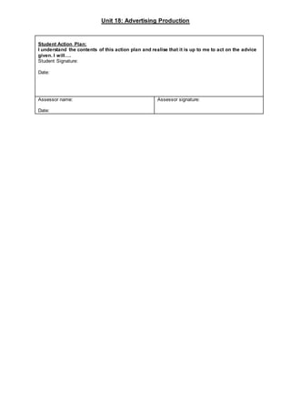 Unit 18: Advertising Production
Student Action Plan:
I understand the contents of this action plan and realise that it is up to me to act on the advice
given. I will….
Student Signature:
Date:
Assessor name:
Date:
Assessor signature:
 