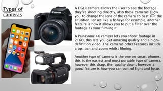 A DSLR camera allows the user to see the footage
they’re shooting directly, also these cameras allow
you to change the lens of the camera to best suit the
situation, lenses like a fisheye for example, another
feature is how it allows you to put a filter over the
footage as your filming it.
A Panasonic 4K camera lets you shoot footage in
2160, this lets you get amazing quality and a high-
definition video. The cameras other features include
crop, pan and zoom whilst filming.
Another type of camera is the one on smart phones,
this is the easiest and most portable type of camera,
however this drags the quality down, however a
good feature is how you can control light and focus
Types of
cameras
 