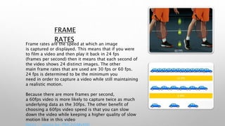 FRAME
RATES
Frame rates are the speed at which an image
is captured or displayed. This means that if you were
to film a video and then play it back in 24 fps
(frames per second) then it means that each second of
the video shows 24 distinct images. The other
main frame rates that are used are 30 fps or 60 fps.
24 fps is determined to be the minimum you
need in order to capture a video while still maintaining
a realistic motion.
Because there are more frames per second,
a 60fps video is more likely to capture twice as much
underlying data as the 30fps. The other benefit of
choosing a 60fps video speed is that you can slow
down the video while keeping a higher quality of slow
motion like in this video
 