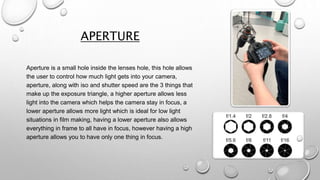 APERTURE
Aperture is a small hole inside the lenses hole, this hole allows
the user to control how much light gets into your camera,
aperture, along with iso and shutter speed are the 3 things that
make up the exposure triangle, a higher aperture allows less
light into the camera which helps the camera stay in focus, a
lower aperture allows more light which is ideal for low light
situations in film making, having a lower aperture also allows
everything in frame to all have in focus, however having a high
aperture allows you to have only one thing in focus.
 