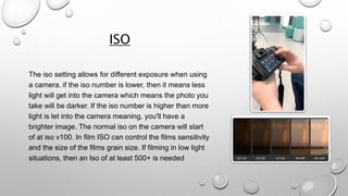 ISO
The iso setting allows for different exposure when using
a camera. if the iso number is lower, then it means less
light will get into the camera which means the photo you
take will be darker. If the iso number is higher than more
light is let into the camera meaning, you'll have a
brighter image. The normal iso on the camera will start
of at iso v100. In film ISO can control the films sensitivity
and the size of the films grain size. If filming in low light
situations, then an Iso of at least 500+ is needed
 