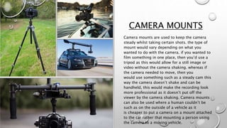 CAMERA MOUNTS
Camera mounts are used to keep the camera
steady whilst taking certain shots. the type of
mount would vary depending on what you
wanted to do with the camera. if you wanted to
film something in one place, then you’d use a
tripod as this would allow for a still image or
video without the camera shaking. whereas if
the camera needed to move, then you
would use something such as a steady cam this
way the camera doesn’t shake and can be
handheld, this would make the recording look
more professional as it doesn’t put off the
viewer by the camera shaking. Camera mounts
can also be used where a human couldn’t be
such as on the outside of a vehicle as it
is cheaper to put a camera on a mount attached
to the car rather that mounting a person using
the camera to a moving vehicle.
 