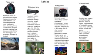 Lenses
Wide lens
Telephoto lens
Fisheye lens
Standard lens
Wide angle lenses are
most often used to shoot
cityscapes because the
width of the lens can
easily capture a large
crowd or a busy city
street. A wide angle lens
has a focal lens of 35mm
or shorter, the wide lens
gives you a wider field of
view meaning you will
get more of the scene in
the shot.
Telephoto lens this
lens is a very
expensive lens and
sometime you will
need a tripod to
balance the lens on to
make sure you get the
right shot. With the
lens your able to take
pictures of objects
from a distance
without having to
physically move. The
vocal length is
between 70-200mm
Fisheye lenses are
almost always used for
underwater
photography. A fisheye
lens is an extreme wide
angle lens that produces
a 180° degree field of
view to create
panoramic or
hemispherical images.
The lens can be very
useful to get good shot
and is nearly impossible
to get a similar shot with
an extreme wide angle
lens. The typically vocal
length is 8-10mm.
Standard lens, is a lens
with a focal length
between 35mm to
50mm. The focal length
of standard lenses are
most similar to how the
human eye sees the
world.
Cinematographers
often use normal
lenses for more
grounded and
naturalistic
cinematography.
 