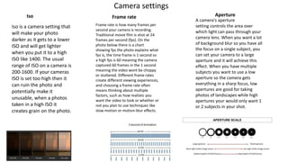 Camera settings
Frame rate is how many frames per
second your camera is recording.
Traditional movie film is shot at 24
frames per second (fps). On the
photo below there is a chart
showing fps the photo explains what
fps is, the time frame is 1 second so
a high fps is 60 meaning the camera
captured 60 frames in the 1 second
meaning the video wont be choppy
or stuttered. Different frame rates
create different viewing experiences,
and choosing a frame rate often
means thinking about multiple
factors, such as how realistic you
want the video to look or whether or
not you plan to use techniques like
slow motion or motion-blur effects.
A camera's aperture
setting controls the area over
which light can pass through your
camera lens. When you want a lot
of background blur so you have all
the focus on a single subject, you
can set your camera to a large
aperture and it will achieve this
effect. When you have multiple
subjects you want to use a low
aperture so the camera gets
everything in a sharp focus, low
apertures are good for taking
photos of landscapes while high
apertures your would only want 1
or 2 subjects in your shot.
Frame rate Aperture
Iso is a camera setting that
will make your photo
darker as it gets to a lower
ISO and will get lighter
when you put it to a high
ISO like 1400. The usual
range of ISO on a camera is
200-1600. If your cameras
ISO is set too high then it
can ruin the photo and
potentially make it
unusable, when a photos
taken in a high ISO it
creates grain on the photo.
Iso
 