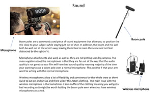 Sound
Boom poles are a commonly used piece of sound equipment that allow you to position the
mic close to your subject while staying just out of shot. In addition, the boom and mic will
both be well out of the actor's way, leaving them free to roam the scene and not feel
distracted by the sight of it.
Microphone attachments also work as well as they are not getting seen by cameras. The
main negative about the microphones is that they are far out of the way that the audio
quality is not great so your film will have bad sound quality meaning majority of the time
your wanting to use a boom pole over a normal microphone. The positive if that your arm
wont be aching with the normal microphone.
Wireless microphones allow a lot of flexibility and convivence for the whole crew as there
quick to put on and set up and there under the Actors clothing. The main issue with the
wireless microphone is that sometimes it can muffle of the clothing meaning you will get a
bad recording so it might be worth holding the boom pole even when you have wireless
microphones attached.
Boom pole
Microphone
Wireless microphone
 