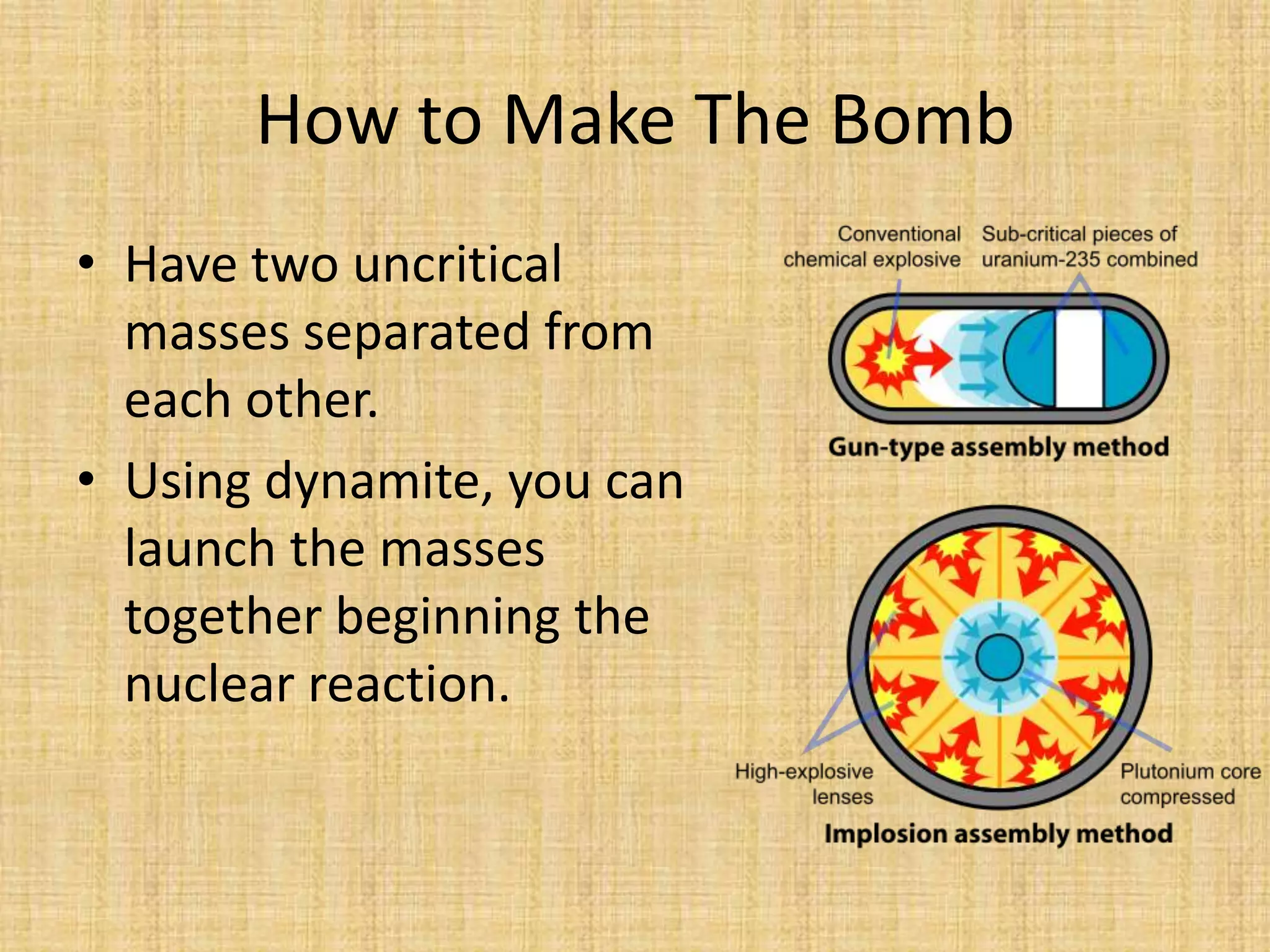 How to Make The BombHave two uncritical masses separated from each other.Using dynamite, you can launch the masses together beginning the nuclear reaction.