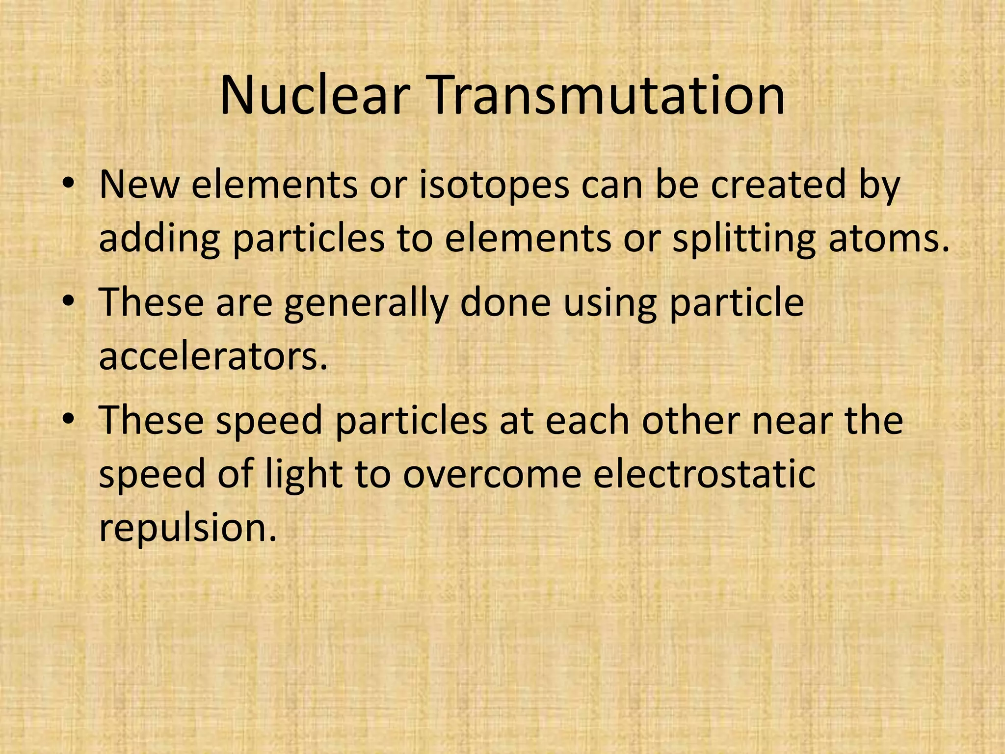 Nuclear TransmutationNew elements or isotopes can be created by adding particles to elements or splitting atoms.These are generally done using particle accelerators.These speed particles at each other near the speed of light to overcome electrostatic repulsion.