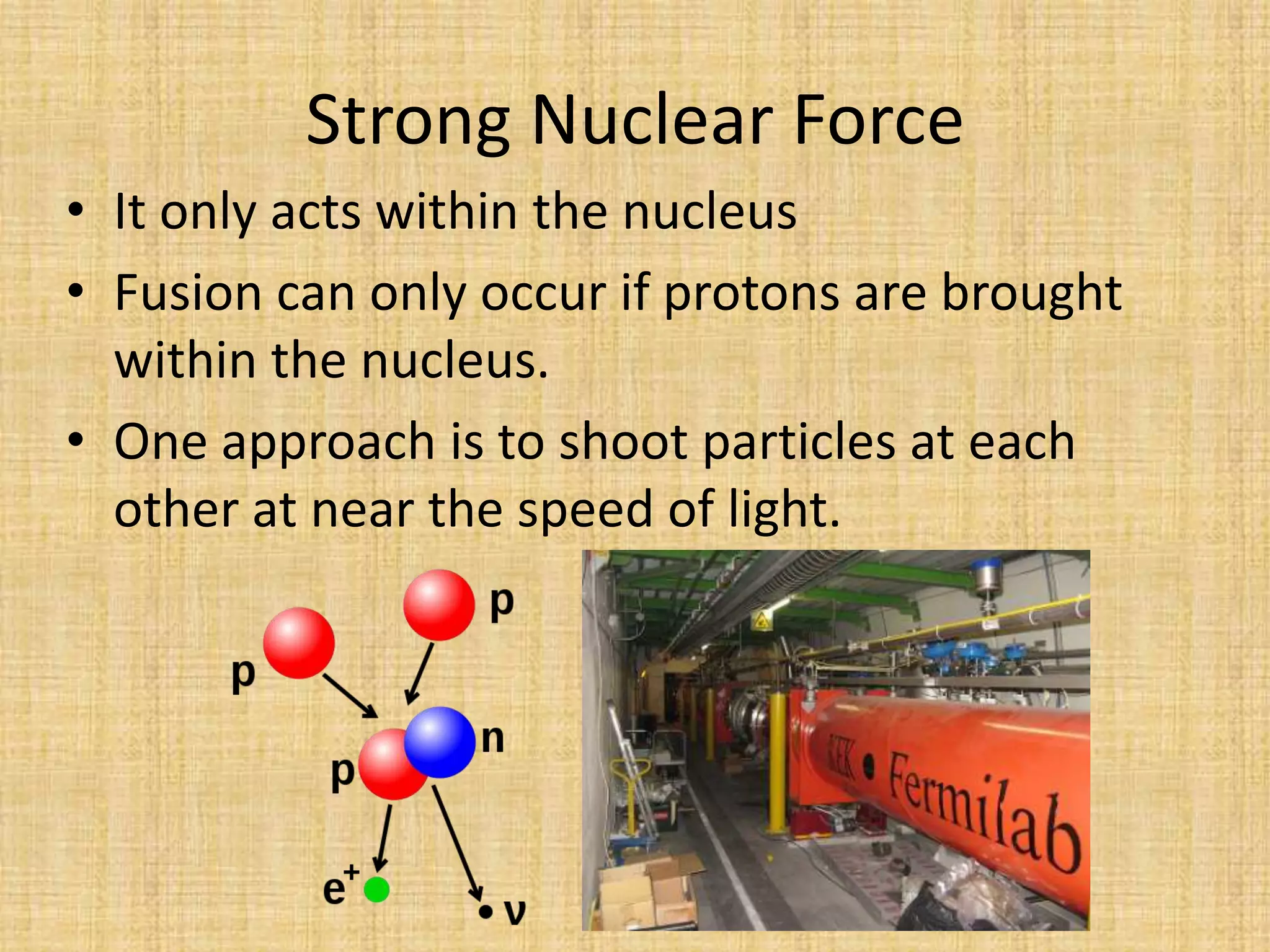 Strong Nuclear ForceIt only acts within the nucleusFusion can only occur if protons are brought within the nucleus.One approach is to shoot particles at each other at near the speed of light.