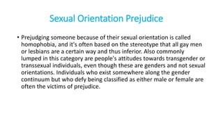 Sexual Orientation Prejudice
• Prejudging someone because of their sexual orientation is called
homophobia, and it's often based on the stereotype that all gay men
or lesbians are a certain way and thus inferior. Also commonly
lumped in this category are people's attitudes towards transgender or
transsexual individuals, even though these are genders and not sexual
orientations. Individuals who exist somewhere along the gender
continuum but who defy being classified as either male or female are
often the victims of prejudice.
 