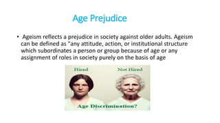 Age Prejudice
• Ageism reflects a prejudice in society against older adults. Ageism
can be defined as "any attitude, action, or institutional structure
which subordinates a person or group because of age or any
assignment of roles in society purely on the basis of age
 