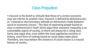 Class Prejudice
• Classism is the belief or attitude that those of a certain economic
class are inferior to another class. Classism is defined by dictionary.com
as "a biased or discriminatory attitude on distinctions made between
social or economic classes." The idea of separating people based on
class is controversial in itself. Some argue that economic inequality is an
unavoidable aspect of society, so there will always be a ruling class.
Some also argue that, even within the most egalitarian societies in
history, some form of ranking based on social status takes place.
Therefore, one may believe the existence of social classes is a natural
feature of society.
 