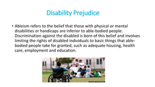 Disability Prejudice
• Ableism refers to the belief that those with physical or mental
disabilities or handicaps are inferior to able-bodied people.
Discrimination against the disabled is born of this belief and involves
limiting the rights of disabled individuals to basic things that able-
bodied people take for granted, such as adequate housing, health
care, employment and education.
 