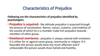 Characteristics of Prejudice
Following are the characteristics of prejudice identified by
psychologists.
• Prejudice is acquired:- like attitude prejudice is acquired through
the process of socialization. Norms, values, customs, and tradition of
the society of which he is a member make him prejudice towards
members of other group.
• Emotional overtones:- prejudice is always colored with emotions.
It is either for or against some group, community or religion. If it
favorable the person would show too much affection and if
unfavorable the person would show hatred and hostility.
 