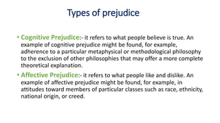 Types of prejudice
• Cognitive Prejudice:- it refers to what people believe is true. An
example of cognitive prejudice might be found, for example,
adherence to a particular metaphysical or methodological philosophy
to the exclusion of other philosophies that may offer a more complete
theoretical explanation.
• Affective Prejudice:- it refers to what people like and dislike. An
example of affective prejudice might be found, for example, in
attitudes toward members of particular classes such as race, ethnicity,
national origin, or creed.
 