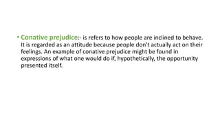 • Conative prejudice:- is refers to how people are inclined to behave.
It is regarded as an attitude because people don't actually act on their
feelings. An example of conative prejudice might be found in
expressions of what one would do if, hypothetically, the opportunity
presented itself.
 