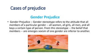 Cases of prejudice
Gender Prejudice
• Gender Prejudice :- Gender stereotype refers to the attitude that all
members of a particular gender -- all women, all girls, all men, and all
boys a certain type of person. From this stereotype -- the belief that
members -- are emerges sexism of one gender are inferior to another.
 