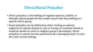 Ethnic/Racial Prejudice
• Ethnic prejudice is the holding of negative opinions, beliefs, or
attitudes about people for the simple reason that they belong to a
specific ethnic group.
• Racial prejudice can be defined by either making an adverse
judgment or opinion based on race or having an irrational hatred or
suspicion based on racial or religious group's stereotypes. Racial
prejudice in society has the potential to be a damaging factor in even
the most normal settings
 