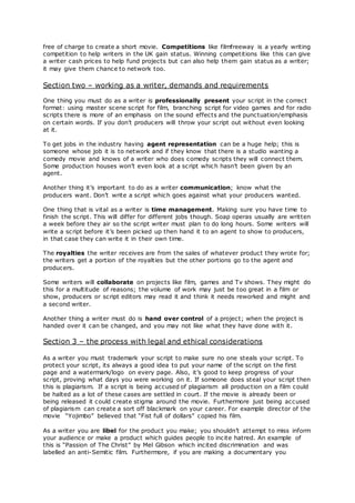 free of charge to create a short movie. Competitions like filmfreeway is a yearly writing
competition to help writers in the UK gain status. Winning competitions like this can give
a writer cash prices to help fund projects but can also help them gain status as a writer;
it may give them chance to network too.
Section two – working as a writer, demands and requirements
One thing you must do as a writer is professionally present your script in the correct
format: using master scene script for film, branching script for video games and for radio
scripts there is more of an emphasis on the sound effects and the punctuation/emphasis
on certain words. If you don’t producers will throw your script out without even looking
at it.
To get jobs in the industry having agent representation can be a huge help; this is
someone whose job it is to network and if they know that there is a studio wanting a
comedy movie and knows of a writer who does comedy scripts they will connect them.
Some production houses won’t even look at a script which hasn’t been given by an
agent.
Another thing it’s important to do as a writer communication; know what the
producers want. Don’t write a script which goes against what your producers wanted.
One thing that is vital as a writer is time management. Making sure you have time to
finish the script. This will differ for different jobs though. Soap operas usually are written
a week before they air so the script writer must plan to do long hours. Some writers will
write a script before it’s been picked up then hand it to an agent to show to producers,
in that case they can write it in their own time.
The royalties the writer receives are from the sales of whatever product they wrote for;
the writers get a portion of the royalties but the other portions go to the agent and
producers.
Some writers will collaborate on projects like film, games and Tv shows. They might do
this for a multitude of reasons; the volume of work may just be too great in a film or
show, producers or script editors may read it and think it needs reworked and might and
a second writer.
Another thing a writer must do is hand over control of a project; when the project is
handed over it can be changed, and you may not like what they have done with it.
Section 3 – the process with legal and ethical considerations
As a writer you must trademark your script to make sure no one steals your script. To
protect your script, its always a good idea to put your name of the script on the first
page and a watermark/logo on every page. Also, it’s good to keep progress of your
script, proving what days you were working on it. If someone does steal your script then
this is plagiarism. If a script is being accused of plagiarism all production on a film could
be halted as a lot of these cases are settled in court. If the movie is already been or
being released it could create stigma around the movie. Furthermore just being accused
of plagiarism can create a sort off blackmark on your career. For example director of the
movie “Yojimbo” believed that “Fist full of dollars” copied his film.
As a writer you are libel for the product you make; you shouldn’t attempt to miss inform
your audience or make a product which guides people to incite hatred. An example of
this is “Passion of The Christ” by Mel Gibson which incited discrimination and was
labelled an anti-Semitic film. Furthermore, if you are making a documentary you
 