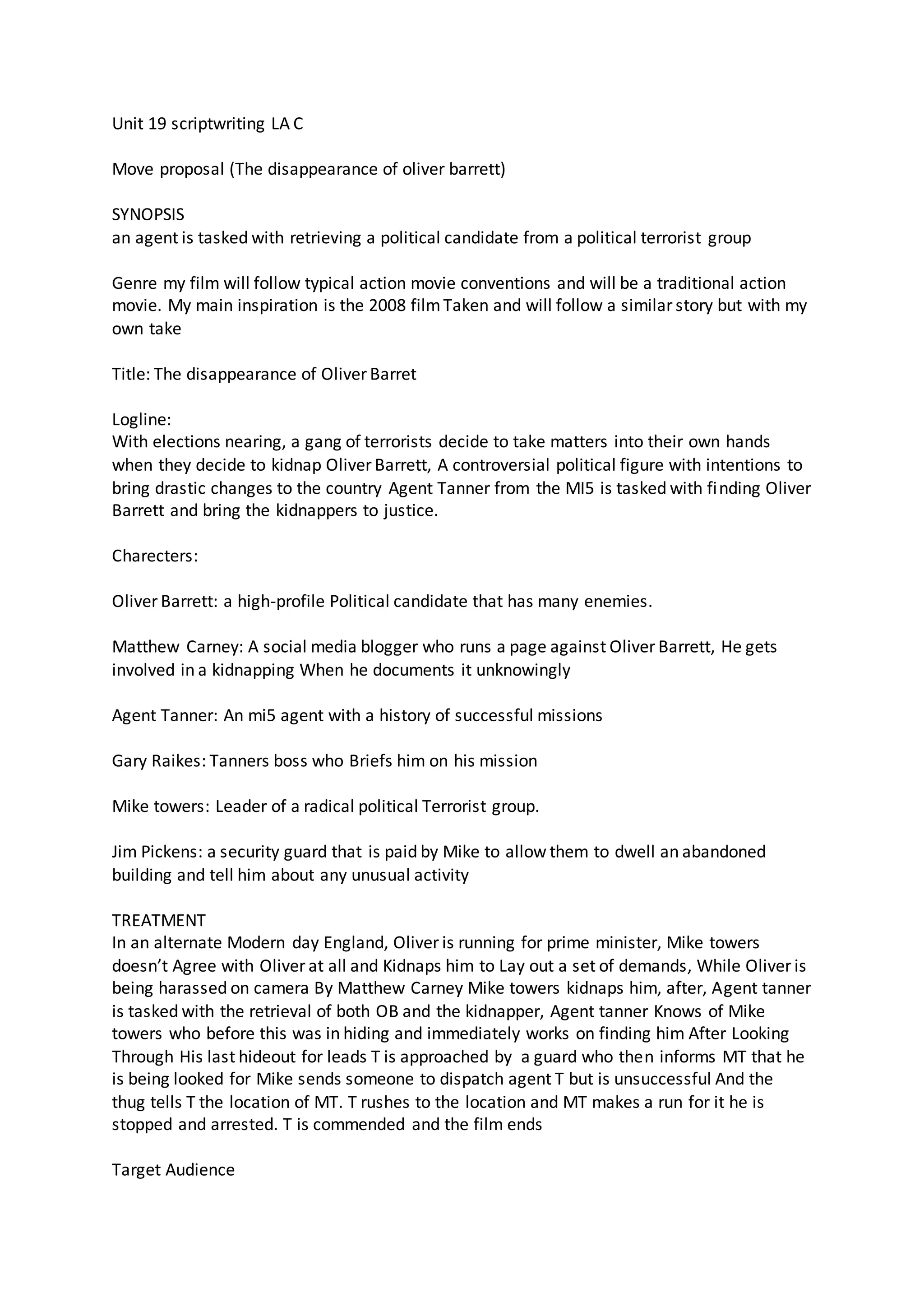 Unit 19 scriptwriting LA C
Move proposal (The disappearance of oliver barrett)
SYNOPSIS
an agent is tasked with retrieving a political candidate from a political terrorist group
Genre my film will follow typical action movie conventions and will be a traditional action
movie. My main inspiration is the 2008 filmTaken and will follow a similar story but with my
own take
Title: The disappearance of Oliver Barret
Logline:
With elections nearing, a gang of terrorists decide to take matters into their own hands
when they decide to kidnap Oliver Barrett, A controversial political figure with intentions to
bring drastic changes to the country Agent Tanner from the MI5 is tasked with finding Oliver
Barrett and bring the kidnappers to justice.
Charecters:
Oliver Barrett: a high-profile Political candidate that has many enemies.
Matthew Carney: A social media blogger who runs a page against Oliver Barrett, He gets
involved in a kidnapping When he documents it unknowingly
Agent Tanner: An mi5 agent with a history of successful missions
Gary Raikes: Tanners boss who Briefs him on his mission
Mike towers: Leader of a radical political Terrorist group.
Jim Pickens: a security guard that is paid by Mike to allow them to dwell an abandoned
building and tell him about any unusual activity
TREATMENT
In an alternate Modern day England, Oliver is running for prime minister, Mike towers
doesn’t Agree with Oliver at all and Kidnaps him to Lay out a set of demands, While Oliver is
being harassed on camera By Matthew Carney Mike towers kidnaps him, after, Agent tanner
is tasked with the retrieval of both OB and the kidnapper, Agent tanner Knows of Mike
towers who before this was in hiding and immediately works on finding him After Looking
Through His last hideout for leads T is approached by a guard who then informs MT that he
is being looked for Mike sends someone to dispatch agent T but is unsuccessful And the
thug tells T the location of MT. T rushes to the location and MT makes a run for it he is
stopped and arrested. T is commended and the film ends
Target Audience
 