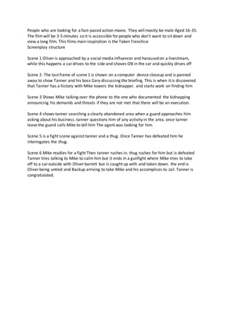 People who are looking for a fast-paced action movie. They will mostly be male Aged 16-35.
The filmwill be 3-5 minutes so it is accessible for people who don’t want to sit down and
view a long film. This films main inspiration is the Taken franchise
Screenplay structure
Scene 1 Oliver is approached by a social media influencer and harassed on a livestream,
while this happens a car drives to the side and shoves OB in the car and quickly drives off
Scene 2. The last frame of scene 1 is shown on a computer device closeup and is panned
away to show Tanner and his boss Gary discussing the briefing. This is when it is discovered
that Tanner has a history with Mike towers the kidnapper. and starts work on finding him
Scene 3 Shows Mike talking over the phone to the one who documented the kidnapping
announcing his demands and threats if they are not met that there will be an execution.
Scene 4 shows tanner searching a clearly abandoned area when a guard approaches him
asking about his business. tanner questions him of any activity in the area. once tanner
leave the guard calls Mike to tell him The agent was looking for him.
Scene 5 is a fight scene against tanner and a thug. Once Tanner has defeated him he
interrogates the thug.
Scene 6 Mike readies for a fight Then tanner rushes in. thug rushes for him but is defeated
Tanner tries talking to Mike to calm him but it ends in a gunfight where Mike tries to take
off to a car outside with Oliver barrett but is caught up with and taken down. the end is
Oliver being untied and Backup arriving to take Mike and his accomplices to Jail. Tanner is
congratulated.
 