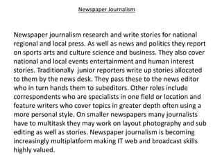 Newspaper Journalism
Newspaper journalism research and write stories for national
regional and local press. As well as news and politics they report
on sports arts and culture science and business. They also cover
national and local events entertainment and human interest
stories. Traditionally junior reporters write up stories allocated
to them by the news desk. They pass these to the news editor
who in turn hands them to subeditors. Other roles include
correspondents who are specialists in one field or location and
feature writers who cover topics in greater depth often using a
more personal style. On smaller newspapers many journalists
have to multitask they may work on layout photography and sub
editing as well as stories. Newspaper journalism is becoming
increasingly multiplatform making IT web and broadcast skills
highly valued.
 