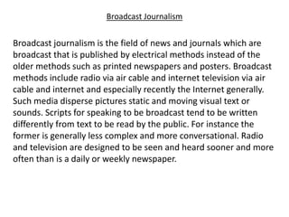 Broadcast Journalism
Broadcast journalism is the field of news and journals which are
broadcast that is published by electrical methods instead of the
older methods such as printed newspapers and posters. Broadcast
methods include radio via air cable and internet television via air
cable and internet and especially recently the Internet generally.
Such media disperse pictures static and moving visual text or
sounds. Scripts for speaking to be broadcast tend to be written
differently from text to be read by the public. For instance the
former is generally less complex and more conversational. Radio
and television are designed to be seen and heard sooner and more
often than is a daily or weekly newspaper.
 