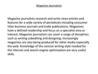 Magazine Journalism
Magazine journalists research and write news articles and
features for a wide variety of periodicals including consumer
titles business journals and trade publications. Magazines
have a defined readership and focus on a specialist area or
interest. Magazine journalism can cover a range of disciplines
such as writing subediting and designing. Increasingly
magazines are also being produced for other media especially
the web. Knowledge of the concise writing style needed for
the internet and search engine optimisation are very useful
skills.
 