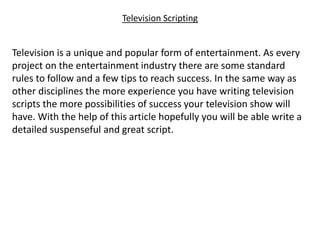 Television Scripting
Television is a unique and popular form of entertainment. As every
project on the entertainment industry there are some standard
rules to follow and a few tips to reach success. In the same way as
other disciplines the more experience you have writing television
scripts the more possibilities of success your television show will
have. With the help of this article hopefully you will be able write a
detailed suspenseful and great script.
 