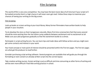 Film Scripting
The world of film is very very competitive. You may have the best movie idea of all time but if your script isn’t
formatted correctly there’s a high chance it will never even get read. Follow these steps to maximize your
chances of seeing your writing on the big screen.
Film Scripting
Look up books on screen writing at your local library. Many former filmmakers have written books to help
people in your situation.
Try to develop the story so that it progresses naturally. Many first time screenwriters feel that every second
should be more exciting than the last others jump suddenly between excitement and no excitement at all.
Make sure your plot progresses gradually so that the excitement builds to a climax.
Participate in script writing forums. You can learn tips and trade ideas with fellow writers and you might even
get some contacts and interest in your work.
Your hook concept or main point of interest should be presented within the first ten pages. The first ten pages
are what get the producer to read further.
Consider purchasing script writing software. Several programs are available that will guide you through the
formatting or even convert an already written script into the correct layout.
Take creative writing courses. Screen writing is just as difficult and time consuming as other forms of writing and
will be even more difficult if had little writing practice in school.
 