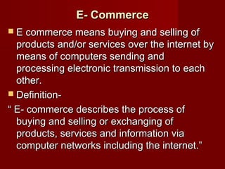 E- CommerceE- Commerce
 E commerce means buying and selling ofE commerce means buying and selling of
products and/or services over the internet byproducts and/or services over the internet by
means of computers sending andmeans of computers sending and
processing electronic transmission to eachprocessing electronic transmission to each
other.other.
 Definition-Definition-
““ E- commerce describes the process ofE- commerce describes the process of
buying and selling or exchanging ofbuying and selling or exchanging of
products, services and information viaproducts, services and information via
computer networks including the internet.”computer networks including the internet.”
 