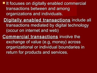  It focuses on digitally enabled commercialIt focuses on digitally enabled commercial
transactions between and amongtransactions between and among
organizations and individuals.organizations and individuals.
Digitally enabled transactionsDigitally enabled transactions include allinclude all
transactions mediated by digital technologytransactions mediated by digital technology
(occur on internet and web)(occur on internet and web)
Commercial transactionsCommercial transactions involve theinvolve the
exchange of value (e.g, money) acrossexchange of value (e.g, money) across
organizational or individual boundaries inorganizational or individual boundaries in
return for products and services.return for products and services.
 