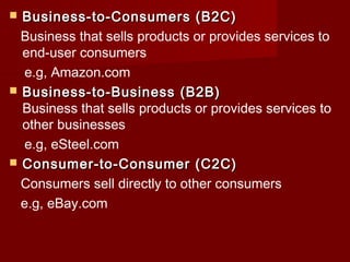  Business-to-Consumers (B2C)Business-to-Consumers (B2C)
Business that sells products or provides services to
end-user consumers
e.g, Amazon.com
 Business-to-Business (B2B)Business-to-Business (B2B)
Business that sells products or provides services to
other businesses
e.g, eSteel.com
 Consumer-to-Consumer (C2C)Consumer-to-Consumer (C2C)
Consumers sell directly to other consumers
e.g, eBay.com
 