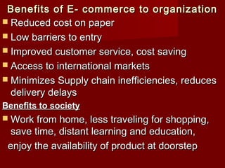 Benefits of E- commerce to organizationBenefits of E- commerce to organization
 Reduced cost on paperReduced cost on paper
 Low barriers to entryLow barriers to entry
 Improved customer service, cost savingImproved customer service, cost saving
 Access to international marketsAccess to international markets
 Minimizes Supply chain inefficiencies, reducesMinimizes Supply chain inefficiencies, reduces
delivery delaysdelivery delays
Benefits to societyBenefits to society
 Work from home, less traveling for shopping,Work from home, less traveling for shopping,
save time, distant learning and education,save time, distant learning and education,
enjoy the availability of product at doorstepenjoy the availability of product at doorstep
 