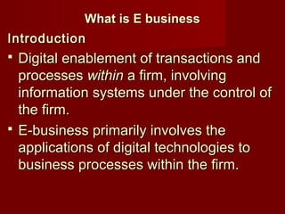 What is E businessWhat is E business
IntroductionIntroduction
 Digital enablement of transactions andDigital enablement of transactions and
processesprocesses withinwithin a firm, involvinga firm, involving
information systems under the control ofinformation systems under the control of
the firm.the firm.
 E-business primarily involves theE-business primarily involves the
applications of digital technologies toapplications of digital technologies to
business processes within the firm.business processes within the firm.
 