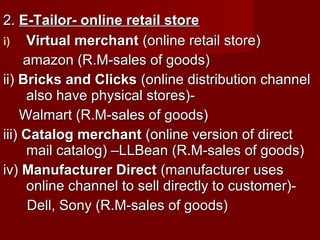 2.2. E-Tailor- online retail storeE-Tailor- online retail store
i)i) Virtual merchantVirtual merchant (online retail store)(online retail store)
amazon (R.M-sales of goods)amazon (R.M-sales of goods)
ii)ii) Bricks and ClicksBricks and Clicks (online distribution channel(online distribution channel
also have physical stores)-also have physical stores)-
Walmart (R.M-sales of goods)Walmart (R.M-sales of goods)
iii)iii) Catalog merchantCatalog merchant (online version of direct(online version of direct
mail catalog) –LLBean (R.M-sales of goods)mail catalog) –LLBean (R.M-sales of goods)
iv)iv) Manufacturer DirectManufacturer Direct (manufacturer uses(manufacturer uses
online channel to sell directly to customer)-online channel to sell directly to customer)-
Dell, Sony (R.M-sales of goods)Dell, Sony (R.M-sales of goods)
 