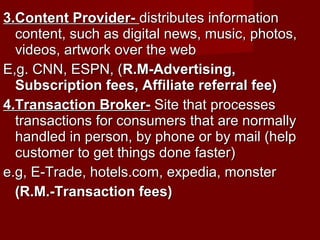 3.Content Provider-3.Content Provider- distributes informationdistributes information
content, such as digital news, music, photos,content, such as digital news, music, photos,
videos, artwork over the webvideos, artwork over the web
E,g. CNN, ESPN, (E,g. CNN, ESPN, (R.M-Advertising,R.M-Advertising,
Subscription fees, Affiliate referral fee)Subscription fees, Affiliate referral fee)
4.Transaction Broker-4.Transaction Broker- Site that processesSite that processes
transactions for consumers that are normallytransactions for consumers that are normally
handled in person, by phone or by mail (helphandled in person, by phone or by mail (help
customer to get things done faster)customer to get things done faster)
e.g, E-Trade, hotels.com, expedia, monstere.g, E-Trade, hotels.com, expedia, monster
(R.M.-Transaction fees)(R.M.-Transaction fees)
 