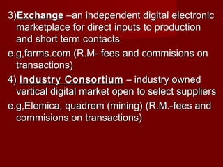 3)3)ExchangeExchange –an independent digital electronic–an independent digital electronic
marketplace for direct inputs to productionmarketplace for direct inputs to production
and short term contactsand short term contacts
e.g,farms.com (R.M- fees and commisions one.g,farms.com (R.M- fees and commisions on
transactions)transactions)
4)4) Industry ConsortiumIndustry Consortium – industry owned– industry owned
vertical digital market open to select suppliersvertical digital market open to select suppliers
e.g,Elemica, quadrem (mining) (R.M.-e.g,Elemica, quadrem (mining) (R.M.-fees andfees and
commisions on transactions)commisions on transactions)
 
