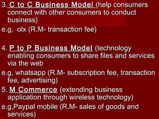 3.3. C to C Business ModelC to C Business Model (help consumers(help consumers
connect with other consumers to conductconnect with other consumers to conduct
business)business)
e.g, olx (R.M- transaction fee)e.g, olx (R.M- transaction fee)
4.4. P to P Business ModelP to P Business Model (technology(technology
enabling consumers to share files and servicesenabling consumers to share files and services
via the webvia the web
e.g, whatsapp (R.M- subscription fee, transactione.g, whatsapp (R.M- subscription fee, transaction
fee, advertising)fee, advertising)
5.5. M CommerceM Commerce (extending business(extending business
application through wireless technology)application through wireless technology)
e.g,Paypal mobile (R.M- sales of goods ande.g,Paypal mobile (R.M- sales of goods and
services)services)
 