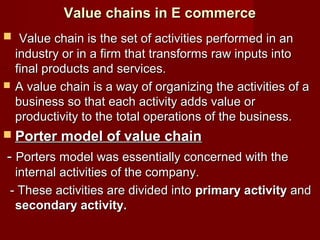 Value chains in E commerceValue chains in E commerce
 Value chain is the set of activities performed in anValue chain is the set of activities performed in an
industry or in a firm that transforms raw inputs intoindustry or in a firm that transforms raw inputs into
final products and services.final products and services.
 A value chain is a way of organizing the activities of aA value chain is a way of organizing the activities of a
business so that each activity adds value orbusiness so that each activity adds value or
productivity to the total operations of the business.productivity to the total operations of the business.
 Porter model of value chainPorter model of value chain
-- Porters model was essentially concerned with thePorters model was essentially concerned with the
internal activities of the company.internal activities of the company.
- These activities are divided into- These activities are divided into primary activityprimary activity andand
secondary activity.secondary activity.
 