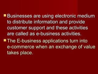 Businesses are using electronic mediumBusinesses are using electronic medium
to distribute information and provideto distribute information and provide
customer support and these activitiescustomer support and these activities
are called as e-business activities.are called as e-business activities.
 The E-business applications turn intoThe E-business applications turn into
e-commerce when an exchange of valuee-commerce when an exchange of value
takes place.takes place.
 