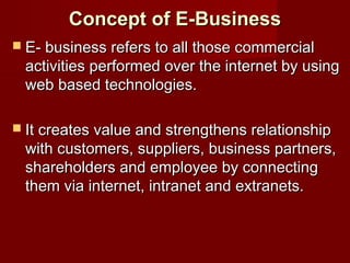 Concept of E-BusinessConcept of E-Business
 E- business refers to all those commercialE- business refers to all those commercial
activities performed over the internet by usingactivities performed over the internet by using
web based technologies.web based technologies.
 It creates value and strengthens relationshipIt creates value and strengthens relationship
with customers, suppliers, business partners,with customers, suppliers, business partners,
shareholders and employee by connectingshareholders and employee by connecting
them via internet, intranet and extranets.them via internet, intranet and extranets.
 