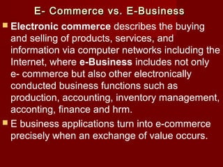 E- Commerce vs. E-BusinessE- Commerce vs. E-Business
 Electronic commerce describes the buying
and selling of products, services, and
information via computer networks including the
Internet, where e-Business includes not only
e- commerce but also other electronically
conducted business functions such as
production, accounting, inventory management,
acconting, finance and hrm.
 E business applications turn into e-commerce
precisely when an exchange of value occurs.
 