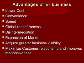 Advantages of E- businessAdvantages of E- business
 Lower CostLower Cost
 ConvenienceConvenience
 SpeedSpeed
 Global reach/ AccessGlobal reach/ Access
 DisintermediationDisintermediation
 Expansion of MarketExpansion of Market
 Acquire greater business visibilityAcquire greater business visibility
 Maximize Customer relationship and improvesMaximize Customer relationship and improves
responsivenessresponsiveness
 