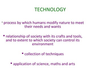 TECHNOLOGY
 process

by which humans modify nature to meet
their needs and wants

 relationship of society with its crafts and tools,
and to extent to which society can control its
environment
 collection of techniques
 application of science, maths and arts

 