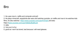 Bro
1. He uses now tv, netflix and computer and ps3
2. He plays minecraft, angrybirds:star wars and watches youtube, on netflix and now tv he watches kids
films, he also watches https://www.youtube.com/user/FGTeeV and also
https://www.youtube.com/user/ItsBabyBigMouth
3. daily
4. Very as it is fun
5. good as i won't be bored, bad because i will need glasses
 