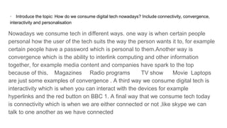 · Introduce the topic: How do we consume digital tech nowadays? Include connectivity, convergence,
interactivity and personalisation
Nowadays we consume tech in different ways. one way is when certain people
personal how the user of the tech suits the way the person wants it to, for example
certain people have a password which is personal to them.Another way is
convergence which is the ability to interlink computing and other information
together, for example media content and companies have spark to the top
because of this. Magazines Radio programs TV show Movie Laptops
are just some examples of convergence . A third way we consume digital tech is
interactivity which is when you can interact with the devices for example
hyperlinks and the red button on BBC 1. A final way that we consume tech today
is connectivity which is when we are either connected or not ,like skype we can
talk to one another as we have connected
 