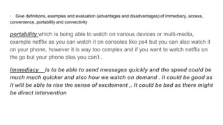 · Give definitions, examples and evaluation (advantages and disadvantages) of immediacy, access,
convenience, portability and connectivity
portability which is being able to watch on various devices or multi-media,
example netflix as you can watch it on consoles like ps4 but you can also watch it
on your phone, however it is way too complex and if you want to watch netflix on
the go but your phone dies you can't .
Immediacy is to be able to send messages quickly and the speed could be
much much quicker and also how we watch on demand . it could be good as
it will be able to rise the sense of excitement ,. It could be bad as there might
be direct intervention
 